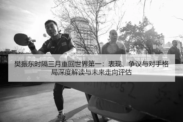 樊振东时隔三月重回世界第一：表现、争议与对手格局深度解读与未来走向评估