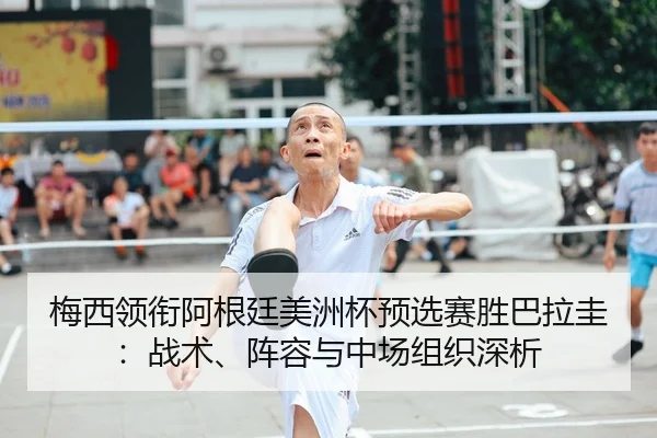 梅西领衔阿根廷美洲杯预选赛胜巴拉圭：战术、阵容与中场组织深析