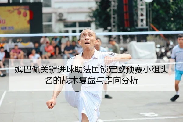 姆巴佩关键进球助法国锁定欧预赛小组头名的战术复盘与走向分析