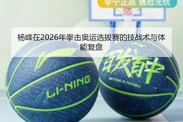杨峰在2026年拳击奥运选拔赛的技战术与体能复盘